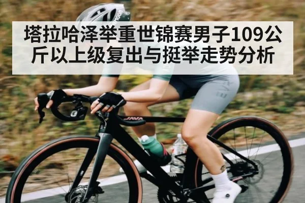塔拉哈泽举重世锦赛男子109公斤以上级复出与挺举走势分析