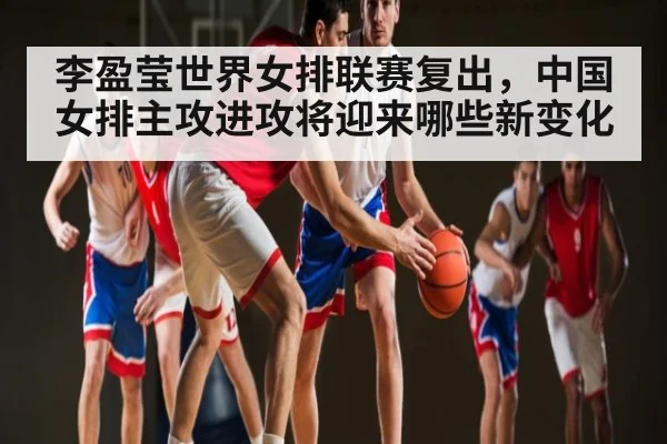 李盈莹世界女排联赛复出，中国女排主攻进攻将迎来哪些新变化